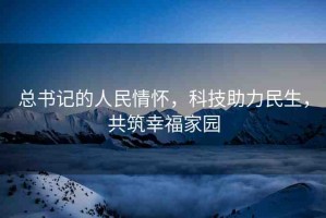 總書記的人民情懷，科技助力民生，共筑幸福家園