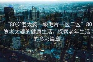 “80歲老太婆一級(jí)毛片一區(qū)二區(qū)”80歲老太婆的健康生活，探索老年生活的多彩篇章