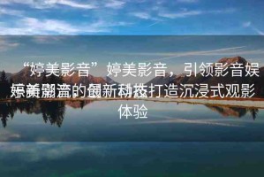“婷美影音”婷美影音，引領(lǐng)影音娛樂新潮流的最新動態(tài)
婷美影音，創(chuàng)新科技打造沉浸式觀影體驗