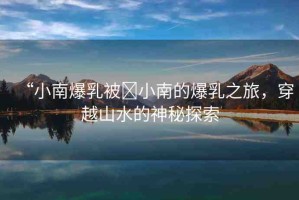 “小南爆乳被?小南的爆乳之旅，穿越山水的神秘探索