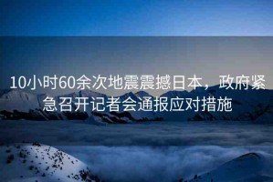 10小時(shí)60余次地震震撼日本，政府緊急召開記者會(huì)通報(bào)應(yīng)對(duì)措施