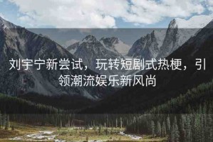 劉宇寧新嘗試，玩轉(zhuǎn)短劇式熱梗，引領(lǐng)潮流娛樂新風(fēng)尚