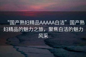 “國產(chǎn)熟婦精品AAAAA白潔”國產(chǎn)熟婦精品的魅力之旅，聚焦白潔的魅力風(fēng)采