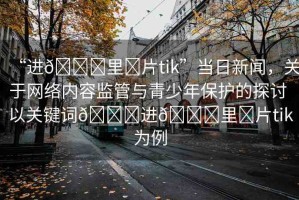 “進??里?片tik”當日新聞，關于網(wǎng)絡內(nèi)容監(jiān)管與青少年保護的探討 以關鍵詞??進??里?片tik為例