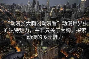“動漫?大胸?動漫看”動漫世界中的獨特魅力，并非只關于大胸，探索動漫的多元魅力