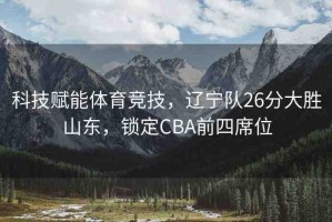 科技賦能體育競技，遼寧隊26分大勝山東，鎖定CBA前四席位