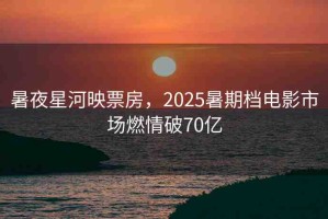 暑夜星河映票房，2025暑期檔電影市場燃情破70億