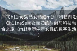 “Ch11neSe熟女熟婦m1f”科技前沿，Ch11neSe熟女熟婦的時尚與科技融合之旅（m1f重塑中年女性的數(shù)字生活）
