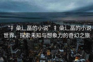 “扌喿辶畐的小說”扌喿辶畐的小說世界，探索未知與想象力的奇幻之旅