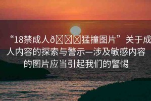 “18禁成人??猛撞圖片”關(guān)于成人內(nèi)容的探索與警示—涉及敏感內(nèi)容的圖片應(yīng)當(dāng)引起我們的警惕