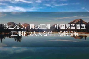 鐵血雄心，再戰(zhàn)亞洲—中國男籃官宣亞洲杯12人大名單，揚(yáng)帆起航