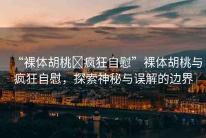 “裸體胡桃?瘋狂自慰”裸體胡桃與瘋狂自慰，探索神秘與誤解的邊界