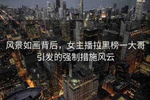 風(fēng)景如畫背后，女主播拉黑榜一大哥引發(fā)的強制措施風(fēng)云