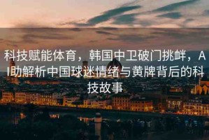 科技賦能體育，韓國(guó)中衛(wèi)破門挑釁，AI助解析中國(guó)球迷情緒與黃牌背后的科技故事