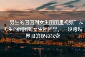 “男生的困困到女生困困里視頻”從男生的困困到女生困困里，一段跨越界限的視頻探索