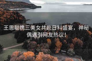 王思聰攜三美女共赴日料盛宴，神秘偶遇引網(wǎng)友熱議！