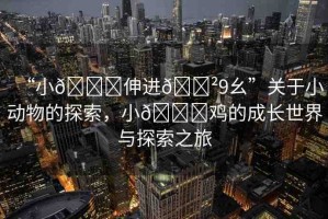 “小??伸進??9幺”關(guān)于小動物的探索，小??雞的成長世界與探索之旅