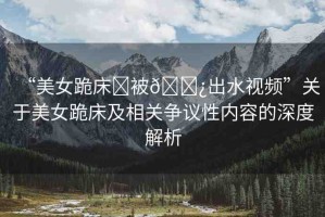 “美女跪床?被??出水視頻”關于美女跪床及相關爭議性內(nèi)容的深度解析