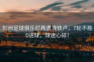 常州足球俱樂部再遭滑鐵盧，7輪不勝0進(jìn)球，球迷心碎！