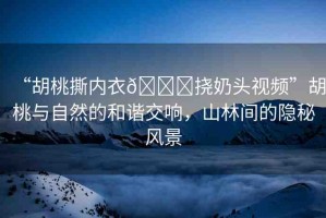 “胡桃撕內(nèi)衣??撓奶頭視頻”胡桃與自然的和諧交響，山林間的隱秘風(fēng)景