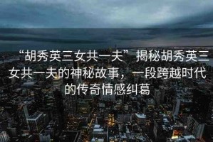 “胡秀英三女共一夫”揭秘胡秀英三女共一夫的神秘故事，一段跨越時代的傳奇情感糾葛