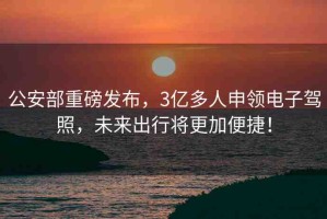 公安部重磅發(fā)布，3億多人申領(lǐng)電子駕照，未來出行將更加便捷！