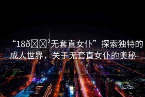 “18??無(wú)套直女仆”探索獨(dú)特的成人世界，關(guān)于無(wú)套直女仆的奧秘