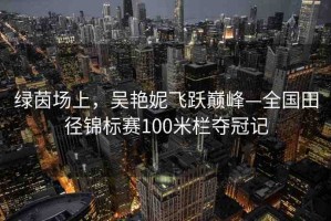 綠茵場(chǎng)上，吳艷妮飛躍巔峰—全國(guó)田徑錦標(biāo)賽100米欄奪冠記