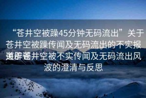 “蒼井空被躁45分鐘無碼流出”關(guān)于蒼井空被躁傳聞及無碼流出的不實(shí)報(bào)道辟謠
關(guān)于蒼井空被不實(shí)傳聞及無碼流出風(fēng)波的澄清與反思