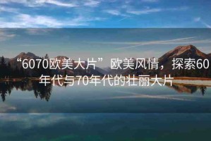 “6070歐美大片”歐美風情，探索60年代與70年代的壯麗大片