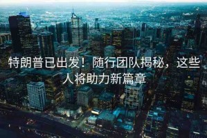 特朗普已出發(fā)！隨行團隊揭秘，這些人將助力新篇章