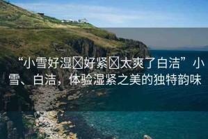 “小雪好濕?好緊?太爽了白潔”小雪、白潔，體驗濕緊之美的獨特韻味