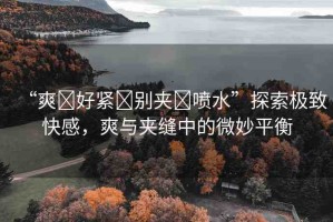 “爽?好緊?別夾?噴水”探索極致快感，爽與夾縫中的微妙平衡