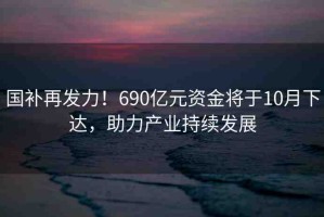 國(guó)補(bǔ)再發(fā)力！690億元資金將于10月下達(dá)，助力產(chǎn)業(yè)持續(xù)發(fā)展