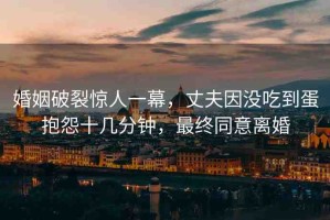 婚姻破裂驚人一幕，丈夫因沒吃到蛋抱怨十幾分鐘，最終同意離婚