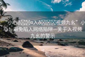 “小心??入??視頻九幺”小心！避免陷入網(wǎng)絡(luò)陷阱—關(guān)于入視頻九幺的警示