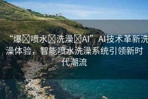 “爆?噴水?洗澡?AI”AI技術(shù)革新洗澡體驗(yàn)，智能噴水洗澡系統(tǒng)引領(lǐng)新時(shí)代潮流