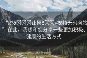 “脫??讓摸??視頻無碼網(wǎng)站”在此，我想和您分享一些更加積極、健康的生活方式