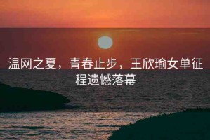 溫網(wǎng)之夏，青春止步，王欣瑜女單征程遺憾落幕