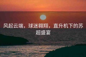 風(fēng)起云端，球迷翱翔，直升機下的蘇超盛宴