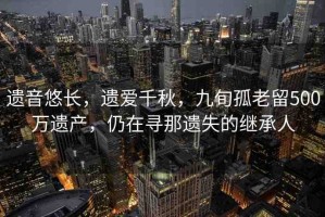 遺音悠長，遺愛千秋，九旬孤老留500萬遺產(chǎn)，仍在尋那遺失的繼承人
