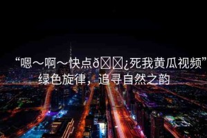 “嗯～啊～快點(diǎn)??死我黃瓜視頻”綠色旋律，追尋自然之韻