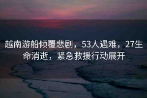 越南游船傾覆悲劇，53人遇難，27生命消逝，緊急救援行動(dòng)展開