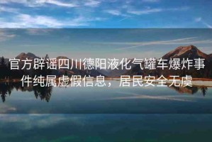 官方辟謠四川德陽液化氣罐車爆炸事件純屬虛假信息，居民安全無虞