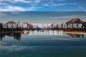 公安部明確，智駕汽車并非自動(dòng)駕駛，安全責(zé)任仍需重視