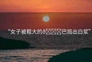 “女子被粗大的??巴搗出白漿”