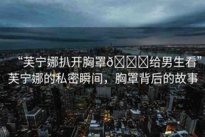 “芙寧娜扒開胸罩??給男生看”芙寧娜的私密瞬間，胸罩背后的故事