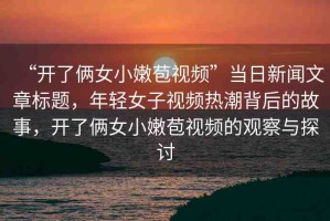 “開了倆女小嫩苞視頻”當(dāng)日新聞文章標(biāo)題，年輕女子視頻熱潮背后的故事，開了倆女小嫩苞視頻的觀察與探討