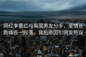 網(wǎng)紅李要紅與英國(guó)男友分手，愛(ài)情長(zhǎng)跑終告一段落，背后原因引網(wǎng)友熱議