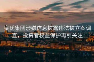 皇氏集團(tuán)涉嫌信息披露違法被立案調(diào)查，投資者權(quán)益保護(hù)再引關(guān)注